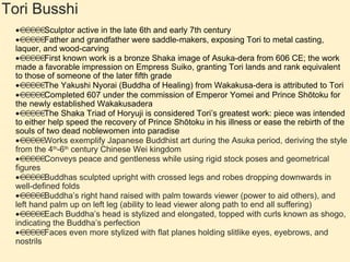 Tori Busshi  Sculptor active in the late 6th and early 7th century  Father and grandfather were saddle-makers, exposing Tori to metal casting, laquer, and wood-carving  First known work is a bronze Shaka image of Asuka-dera from 606 CE; the work made a favorable impression on Empress Suiko, granting Tori lands and rank equivalent to those of someone of the later fifth grade  The Yakushi Nyorai (Buddha of Healing) from Wakakusa-dera is attributed to Tori  Completed 607 under the commission of Emperor Yomei and Prince Shōtoku for the newly established Wakakusadera  The Shaka Triad of Horyuji is considered Tori’s greatest work: piece was intended to either help speed the recovery of Prince Shōtoku in his illness or ease the rebirth of the souls of two dead noblewomen into paradise  Works exemplify Japanese Buddhist art during the Asuka period, deriving the style from the 4 th -6 th  century Chinese Wei kingdom  Conveys peace and gentleness while using rigid stock poses and geometrical figures  Buddhas sculpted upright with crossed legs and robes dropping downwards in well-defined folds  Buddha’s right hand raised with palm towards viewer (power to aid others), and left hand palm up on left leg (ability to lead viewer along path to end all suffering)  Each Buddha’s head is stylized and elongated, topped with curls known as shogo, indicating the Buddha’s perfection  Faces even more stylized with flat planes holding slitlike eyes, eyebrows, and nostrils 