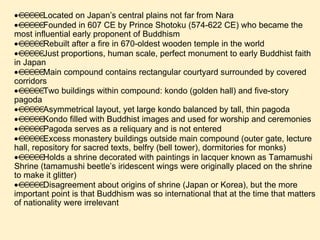  Located on Japan’s central plains not far from Nara  Founded in 607 CE by Prince Shotoku (574-622 CE) who became the most influential early proponent of Buddhism  Rebuilt after a fire in 670-oldest wooden temple in the world  Just proportions, human scale, perfect monument to early Buddhist faith in Japan  Main compound contains rectangular courtyard surrounded by covered corridors  Two buildings within compound: kondo (golden hall) and five-story pagoda  Asymmetrical layout, yet large kondo balanced by tall, thin pagoda  Kondo filled with Buddhist images and used for worship and ceremonies  Pagoda serves as a reliquary and is not entered  Excess monastery buildings outside main compound (outer gate, lecture hall, repository for sacred texts, belfry (bell tower), dormitories for monks)  Holds a shrine decorated with paintings in lacquer known as Tamamushi Shrine (tamamushi beetle’s iridescent wings were originally placed on the shrine to make it glitter)  Disagreement about origins of shrine (Japan or Korea), but the more important point is that Buddhism was so international that at the time that matters of nationality were irrelevant   
