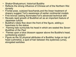 Shaka=Shakyamuni, historical Buddha Reflects the strong influence of Chinese art of the Northern Wei dynasty  Frontal pose, outsized face/hands,and the linear treatment of drapery suggest Tori's awareness of earlier continental models Fine bronze casting illuminatesTori's advanced technical skill Reveals rapid growth of Buddhist art as an important feature of Japanese culture Buddha's robes flow down the front of the figure, adding a heaviness to the statue   Flaming halo surrounds his head in which are seated the  Seven Buddhas of the Past   Flames upon a lotus blossom appear above the Buddha's head, symbolizing wisdom Figure as the 32 physical attributes of a Buddha: bulge on top of head (ushnisha), a spot of hair between the eyebrows (urna), elongated earlobes 