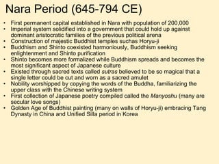 Nara Period (645-794 CE) First permanent capital established in Nara with population of 200,000  Imperial system solidified into a government that could hold up against dominant aristocratic families of the previous political arena Construction of majestic Buddhist temples suchas Horyu-ji Buddhism and Shinto coexisted harmoniously, Buddhism seeking enlightenment and Shinto purification Shinto becomes more formalized while Buddhism spreads and becomes the most significant aspect of Japanese culture Existed through sacred texts called  sutras  believed to be so magical that a single letter could be cut and worn as a sacred amulet Nobility worshipped by copying the words of the Buddha, familiarizing the upper class with the Chinese writing system First collection of Japanese poetry compiled called the  Manyoshu  (many are secular love songs) Golden Age of Buddhist painting (many on walls of Horyu-ji) embracing Tang Dynasty in China and Unified Silla period in Korea 