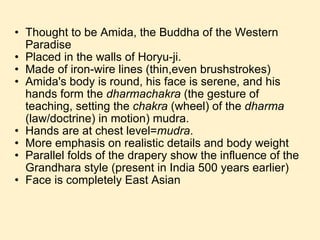 Thought to be Amida, the Buddha of the Western Paradise Placed in the walls of Horyu-ji. Made of iron-wire lines (thin,even brushstrokes) Amida's body is round, his face is serene, and his hands form the  dharmachakra  (the gesture of teaching, setting the  chakra  (wheel) of the  dharma  (law/doctrine) in motion) mudra. Hands are at chest level= mudra . More emphasis on realistic details and body weight Parallel folds of the drapery show the influence of the Grandhara style (present in India 500 years earlier) Face is completely East Asian 