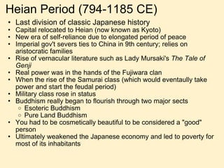 Heian Period (794-1185 CE) Last division of classic Japanese history Capital relocated to Heian (now known as Kyoto) New era of self-reliance due to elongated period of peace Imperial gov't severs ties to China in 9th century; relies on aristocratic families Rise of vernacular literature such as Lady Mursaki's  The Tale of Genji Real power was in the hands of the Fujiwara clan When the rise of the Samurai class (which would eventaully take power and start the feudal period) Military class rose in status Buddhism really began to flourish through two major sects Esoteric Buddhism Pure Land Buddhism You had to be cosmetically beautiful to be considered a "good" person Ultimately weakened the Japanese economy and led to poverty for most of its inhabitants 