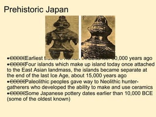 Prehistoric Japan  Earliest traces if human inhabitance: 30,000 years ago  Four islands which make up island today once attached to the East Asian landmass, the islands became separate at the end of the last Ice Age, about 15,000 years ago  Paleolithic peoples gave way to Neolithic hunter-gatherers who developed the ability to make and use ceramics  Some Japanese pottery dates earlier than 10,000 BCE (some of the oldest known) 