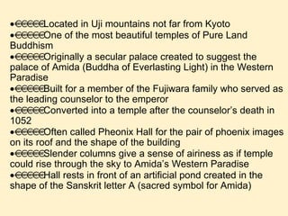  Located in Uji mountains not far from Kyoto  One of the most beautiful temples of Pure Land Buddhism  Originally a secular palace created to suggest the palace of Amida (Buddha of Everlasting Light) in the Western Paradise  Built for a member of the Fujiwara family who served as the leading counselor to the emperor  Converted into a temple after the counselor’s death in 1052  Often called Pheonix Hall for the pair of phoenix images on its roof and the shape of the building  Slender columns give a sense of airiness as if temple could rise through the sky to Amida’s Western Paradise  Hall rests in front of an artificial pond created in the shape of the Sanskrit letter A (sacred symbol for Amida) 