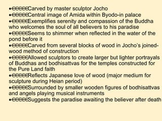  Carved by master sculptor Jocho  Central image of Amida within Byodo-in palace  Exemplifies serenity and compassion of the Buddha who welcomes the soul of all believers to his paradise  Seems to shimmer when reflected in the water of the pond before it  Carved from several blocks of wood in Jocho’s joined-wood method of construction  Allowed sculptors to create larger but lighter portrayals of Buddhas and bodhisattvas for the temples constructed for the Pure Land faith  Reflects Japanese love of wood (major medium for sculpture during Heian period)  Surrounded by smaller wooden figures of bodhisattvas and angels playing musical instruments  Suggests the paradise awaiting the believer after death 