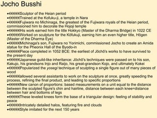 Jocho Busshi  Sculptor of the Heian period  Trained at the Kofuku-ji, a temple in Nara  Fujiwara no Michinaga, the greatest of the Fujiwara royals of the Heian period, commissioned him to decorate the Hojoji temple  His work earned him the title Hokkyo (Master of the Dharma Bridge) in 1022 CE  Worked on sculpture for the Kōfukuji, earning him an even higher title, Hōgen (Master of the Dharma Eye)  Michinaga's son, Fujiwara no Yorimichi, commissioned Jocho to create an Amida statue for the Pheonix Hall of the Byodo-in  Piece completed in 1052 BCE: the earliest of Jōchō's works to have survived to the present day  Japanese guild-like inheritance: Jōchō's techniques were passed on to his son, Kakujo, his grandsons Injo and Raijo, his great-grandson Kojo, and ultimately Kokei   Popularized the  yosegi  technique of sculpting a single figure out of many pieces of wood  allowed several assistants to work on the sculpture at once, greatly speeding the process, refining the final product, and leading to specific proportions  New canon of proportions: based measurements on a unit equal to the distance between the sculpted figure's chin and hairline, distance between each knee=distance between hair and bottoms of legs  These leveled knees form the base of a triangular design: feeling of stability and peace  Intricately detailed halos, featuring fire and clouds  Style imitated for the next 150 years 
