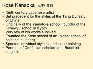 Kose Kanaoka  巨勢 金岡 Ninth century Japanese artist  Set precedent for the styles of the Tang Dynasty of China Originally of the Yamato-e school, founder of the Kose-ryu school in Kyoto Very few of his works survived Founded the Kose school of art (oldest school of painting in Japan) Sparked individual style in landscape painting Portraits of Confucian scholars and Buddhist subjects 