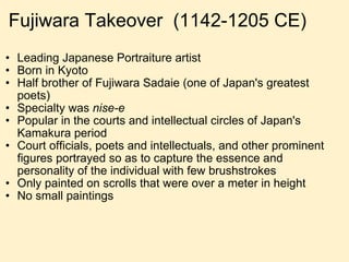 Fujiwara Takeover  (1142-1205 CE) Leading Japanese Portraiture artist Born in Kyoto Half brother of Fujiwara Sadaie (one of Japan's greatest poets) Specialty was  nise-e Popular in the courts and intellectual circles of Japan's Kamakura period Court officials, poets and intellectuals, and other prominent figures portrayed so as to capture the essence and personality of the individual with few brushstrokes Only painted on scrolls that were over a meter in height No small paintings 