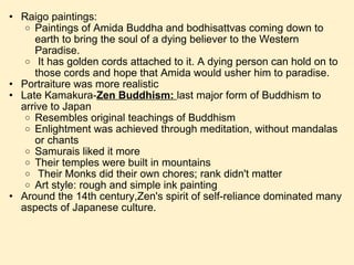 Raigo paintings: Paintings of Amida Buddha and bodhisattvas coming down to earth to bring the soul of a dying believer to the Western Paradise.   It has golden cords attached to it. A dying person can hold on to those cords and hope that Amida would usher him to paradise. Portraiture was more realistic Late Kamakura- Zen Buddhism:  last major form of Buddhism to arrive to Japan Resembles original teachings of Buddhism Enlightment was achieved through meditation, without mandalas or chants Samurais liked it more Their temples were built in mountains   Their Monks did their own chores; rank didn't matter Art style: rough and simple ink painting Around the 14th century,Zen's spirit of self-reliance dominated many aspects of Japanese culture. 