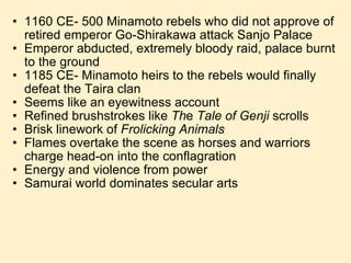 1160 CE- 500 Minamoto rebels who did not approve of retired emperor Go-Shirakawa attack Sanjo Palace Emperor abducted, extremely bloody raid, palace burnt to the ground 1185 CE- Minamoto heirs to the rebels would finally defeat the Taira clan Seems like an eyewitness account  Refined brushstrokes like  Th e  Tale of Genji  scrolls  Brisk linework of  Frolicking Animals Flames overtake the scene as horses and warriors charge head-on into the conflagration Energy and violence from power Samurai world dominates secular arts 