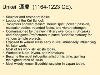 Unkei  運慶  (1164-1223 CE).  Sculptor and brother of Kaikei. Leader of the Kei School.   Sculptors showed realism, heroic spirit, power, passion, muscular bodies, rounded faces, and vibrant strength. Commissioned by the new military overlords in Shizuoka and Kanagawa Prefectures to carve Buddhist statuary for various temple projects. Exposed to warrior class early in live, immensely influencing his later work. Most of his work still exists today. Worked in Nara, Kyoto, and Kamakura. Became the most influential artist of his time, gaining the highest rank of Ho-in. Most widely known Buddhist sculptor in Japan today. 