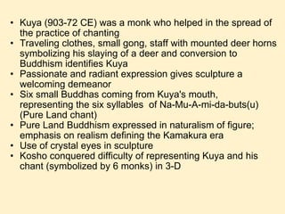 Kuya (903-72 CE) was a monk who helped in the spread of the practice of chanting Traveling clothes, small gong, staff with mounted deer horns symbolizing his slaying of a deer and conversion to Buddhism identifies Kuya Passionate and radiant expression gives sculpture a welcoming demeanor Six small Buddhas coming from Kuya's mouth, representing the six syllables  of Na-Mu-A-mi-da-buts(u) (Pure Land chant) Pure Land Buddhism expressed in naturalism of figure; emphasis on realism defining the Kamakura era Use of crystal eyes in sculpture Kosho conquered difficulty of representing Kuya and his chant (symbolized by 6 monks) in 3-D 