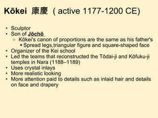 Kōkei  康慶  ( active 1177-1200 CE) Sculptor Son of  Jōchō    Kōkei's canon of proportions are the same as his father's Spread legs,triangular figure and square-shaped face Organizer of the Kei school Led the teams that reconstructed the Tōdai-ji and Kōfuku-ji temples in Nara (1188–1189) Uses crystal inlays More realistic looking More attention paid to details such as inlaid hair and details on face and drapery 
