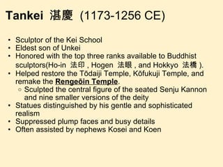 Tankei  湛慶  (1173-1256 CE) Sculptor of the Kei School Eldest son of Unkei Honored with the top three ranks available to Buddhist sculptors(Ho-in  法印 , Hogen  法眼 , and Hokkyo  法橋 ).  Helped restore the Tōdaiji Temple, Kōfukuji Temple, and remake the  Rengeōin Temple . Sculpted the central figure of the seated Senju Kannon and nine smaller versions of the deity Statues distinguished by his gentle and sophisticated realism Suppressed plump faces and busy details Often assisted by nephews Kosei and Koen 