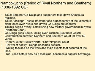Nambokucho (Period of Rival Northern and Southern) (1336-1392 CE) 1333: Emperor Go-Daigo and supporters take down Kamakura regimen. 1336: Ashikaga Takauji (member of a branch family of the Minamoto clan) takes over Kyoto and drives Go-Daigo out of power Takauji begins rivalry, establishing new military government in Kyoto (Northern Court). Go-Daigo goes South, taking over Yoshino (Southern Court) Confrontation between Northern and Southern Court for over 60 years.   "Nan"=South; "Boku"=North; "Cho"=Imperial Court   Revival of poetry:  Renga becomes popular.   Writing focused on the wars and main events that occured at the time.   Tea, used before only as a medicine, becomes a popular beverage. 