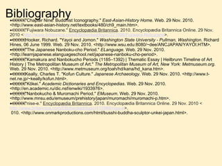 Bibliography    "Chapter Nine: Buddhist Iconography."  East-Asian-History Home . Web. 29 Nov. 2010. <http://www.east-asian-history.net/textbooks/480/ch9_main.htm>.  "Fujiwara Nobuzane."  Encyclopædia Britannica . 2010. Encyclopædia Britannica Online. 29 Nov. 2010 < http://www.britannica.com/EBchecked/topic/221598/Fujiwara-Nobuzane >.  Hooker, Richard. "Yayoi and Jomon."  Washington State University - Pullman, Washington . Richard Hines, 06 June 1999. Web. 29 Nov. 2010. <http://www.wsu.edu:8080/~dee/ANCJAPAN/YAYOI.HTM>.  "The Japanese Nanboku-cho Period."  ELanguage . Web. 29 Nov. 2010. <http://learnjapanese.elanguageschool.net/japanese-nanboku-cho-period>.  "Kamakura and Nanbokucho Periods (1185–1392) | Thematic Essay | Heilbrunn Timeline of Art History | The Metropolitan Museum of Art."  The Metropolitan Museum of Art, New York: Metmuseum.org . Web. 29 Nov. 2010. <http://www.metmuseum.org/toah/hd/kana/hd_kana.htm>.  Keally, Charles T. "Kofun Culture."  Japanese Archaeology . Web. 29 Nov. 2010. <http://www.t-net.ne.jp/~keally/kofun.html>.  "Kōkei."  Academic Dictionaries and Encyclopedias . Web. 29 Nov. 2010. <http://en.academic.ru/dic.nsf/enwiki/1933976>.  "Nanbokucho & Muromachi Period."  EMuseum . Web. 29 Nov. 2010. <http://www.mnsu.edu/emuseum/prehistory/japan/muromachi/muromachi-p.htm>.  "nise-e."  Encyclopædia Britannica . 2010. Encyclopædia Britannica Online. 29 Nov. 2010 < http://www.britannica.com/EBchecked/topic/415968/nise-e >.   010. <http://www.onmarkproductions.com/html/busshi-buddha-sculptor-unkei-japan.html>. 