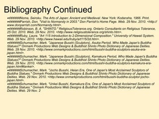 Bibliography Continued  Noma, Seiroku. The Arts of Japan: Ancient and Medieval. New York: Kodansha, 1966. Print.  Parrish, Don. "Visit to Normandy in 2003." Don Parrish's Home Page. Web. 29 Nov. 2010. <http://www.donparrish.com/Normandy.html>.  Robinson, B. A. "SHINTO." ReligiousTolerance.org. Ontario Consultants on Religious Tolerance, 25 Oct. 2010. Web. 29 Nov. 2010. <http://www.religioustolerance.org/shinto.htm>.  Ruby, Laura. "Art 115 Introduction to 2-Dimensional Composition." University of Hawaii System. Web. 29 Nov. 2010. <http://www.hawaii.edu/lruby/art115/2d.htm>.  Schumacher, Mark. "Japanese Busshi (Sculptors), Asuka Period, Who Made Japan's Buddha Statues?" Onmark Productions Web Designs & Buddhist Shinto Photo Dictionary of Japanese Deities. Web. 29 Nov. 2010. <http://www.onmarkproductions.com/html/busshi-buddha-sculptors-asuka-era-japan.html>.  Schumacher, Mark. "Japanese Busshi (Sculptors), Kamakura Period, Who Made Japan's Buddha Statues?" Onmark Productions Web Designs & Buddhist Shinto Photo Dictionary of Japanese Deities. Web. 29 Nov. 2010. <http://www.onmarkproductions.com/html/busshi-buddha-sculptors-kamakura-era-japan.html#tankei>.  Schumacher, Mark. "Jocho Busshi, Heian Era, One of Japan's Most Acclaimed Sculptors of Buddha Statues." Onmark Productions Web Designs & Buddhist Shinto Photo Dictionary of Japanese Deities. Web. 29 Nov. 2010. <http://www.onmarkproductions.com/html/busshi-buddha-sculptor-jocho-japan.html>.  Schumacher, Mark. "Unkei Busshi, Kamakura Era, One of Japan's Most Acclaimed Sculptors of Buddha Statues." Onmark Productions Web Designs & Buddhist Shinto Photo Dictionary of Japanese Deities. Web. 29 Nov. 2   