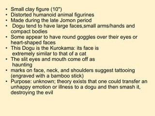 Small clay figure (10") Distorted humanoid animal figurines Made during the late Jomon period   Dogu tend to have large faces,small arms/hands and compact bodies Some appear to have round goggles over their eyes or heart-shaped faces This Dogu is the Kurokama: its face is                                  extremely similar to that of a cat The slit eyes and mouth come off as                                      haunting marks on face, neck, and shoulders suggest tattooing (engraved with a bamboo stick) Purpose: unknown; theory exists that one could transfer an unhappy emotion or illness to a dogu and then smash it, destroying the evil 