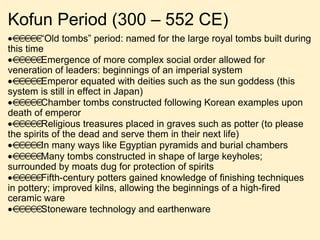 Kofun Period (300 – 552 CE)   “ Old tombs” period: named for the large royal tombs built during this time  Emergence of more complex social order allowed for veneration of leaders: beginnings of an imperial system  Emperor equated with deities such as the sun goddess (this system is still in effect in Japan)  Chamber tombs constructed following Korean examples upon death of emperor  Religious treasures placed in graves such as potter (to please the spirits of the dead and serve them in their next life)  In many ways like Egyptian pyramids and burial chambers  Many tombs constructed in shape of large keyholes; surrounded by moats dug for protection of spirits  Fifth-century potters gained knowledge of finishing techniques in pottery; improved kilns, allowing the beginnings of a high-fired ceramic ware  Stoneware technology and earthenware 