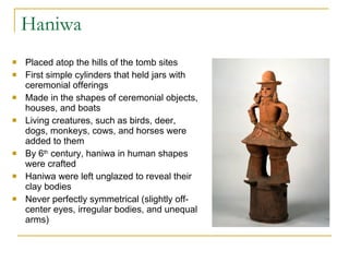 Haniwa Placed atop the hills of the tomb sites First simple cylinders that held jars with ceremonial offerings Made in the shapes of ceremonial objects, houses, and boats Living creatures, such as birds, deer, dogs, monkeys, cows, and horses were added to them By 6 th  century, haniwa in human shapes were crafted Haniwa were left unglazed to reveal their clay bodies Never perfectly symmetrical (slightly off-center eyes, irregular bodies, and unequal arms) 