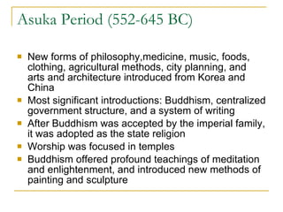 Asuka Period (552-645 BC) New forms of philosophy,medicine, music, foods, clothing, agricultural methods, city planning, and arts and architecture introduced from Korea and China Most significant introductions: Buddhism, centralized government structure, and a system of writing After Buddhism was accepted by the imperial family, it was adopted as the state religion Worship was focused in temples Buddhism offered profound teachings of meditation  and enlightenment, and introduced new methods of painting and sculpture 