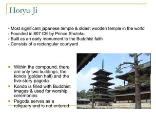 Horyu-Ji Within the compound, there are only two buildings, the kondo (golden hall) and the five-story pagoda Kondo is filled with Buddhist images & used for worship ceremonies Pagoda serves as a reliquary and is not entered  - Most significant japanese temple & oldest wooden temple in the world - Founded in 607 CE by Prince Shotoku - Built as an early monument to the Buddhist faith - Consists of a rectangular courtyard 