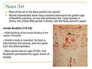 Nara Art Most of the art in the Nara period was sacred Murals represented what many scholars believed to be golden age of Buddhist painting, an era that embraces the Tang dynasty in China, the unified Silla period in Korea, and the Nara period in japan Amida Buddha (710 CE) - Wall painting of  the Amida Buddha of the western Paradise. - Amida’s body is rounded, his face is fully fleshed and serene, and his hands form the dharmachakra Nara period was an age of faith, and Buddhism permeated the upper levels of society 