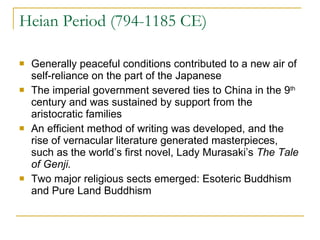 Heian Period (794-1185 CE) Generally peaceful conditions contributed to a new air of self-reliance on the part of the Japanese The imperial government severed ties to China in the 9 th  century and was sustained by support from the aristocratic families An efficient method of writing was developed, and the rise of vernacular literature generated masterpieces, such as the world’s first novel, Lady Murasaki’s  The Tale of Genji. Two major religious sects emerged: Esoteric Buddhism and Pure Land Buddhism 