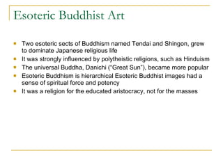 Esoteric Buddhist Art Two esoteric sects of Buddhism named Tendai and Shingon, grew to dominate Japanese religious life It was strongly influenced by polytheistic religions, such as Hinduism The universal Buddha, Danichi (“Great Sun”), became more popular Esoteric Buddhism is hierarchical Esoteric Buddhist images had a sense of spiritual force and potency It was a religion for the educated aristocracy, not for the masses 