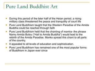 Pure Land Buddhist Art During this period of the later half of the Heian period, a rising military class threatened the peace and tranquility of court life Pure Land Buddhism taught that the Western Paradise of the Amida Buddha could be reached through faith Pure Land Buddhism held that the chanting of mantra- the phrase Namu Amida Butsu (“Hail to Amida Buddha”) would lead to the rebirth of the Amida Paradise. Monks spread this chant to all parts of the country. It appealed to all levels of education and sophistication. Pure Land Buddhism has remained one of the most popular forms of Buddhism in Japan ever since 