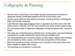 Calligraphy & Painting Women were a vital force in the Heian society and the place of women in Japanese society contributed greatly to the art at the Heian court Women were noted for their poetry and prose, including diaries, mythological tales, and courtly romances Lady Mursaki ( The Tale of Genji ) wrote in Japanese at a time when men still wrote prose in Chinese, and her work remains one of the world’s great novels One prominent style of Japanese calligraphy during this period was  “women’s hand” This style was characterized by delicate lines, strong colors, and asymmetrical compositions usually viewed from above through invisible roofs The  Genji  paintings do not show emotion on their faces, instead, their feelings are conveyed by colors, poses, and the total composition of the scenes.  Each line is brisk and lively, and there are no strokes of the brush other than those needed to depict each scene The paintings are rendered in small size 