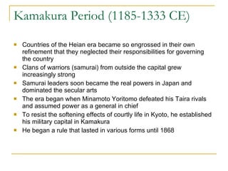 Kamakura Period (1185-1333 CE) Countries of the Heian era became so engrossed in their own refinement that they neglected their responsibilities for governing the country Clans of warriors (samurai) from outside the capital grew increasingly strong Samurai leaders soon became the real powers in Japan and dominated the secular arts The era began when Minamoto Yoritomo defeated his Taira rivals and assumed power as a general in chief To resist the softening effects of courtly life in Kyoto, he established his military capital in Kamakura He began a rule that lasted in various forms until 1868 