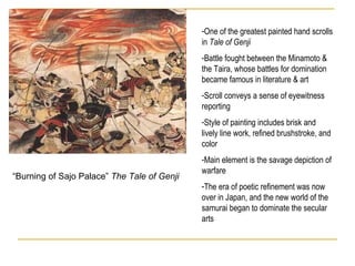 “ Burning of Sajo Palace”  The Tale of Genji One of the greatest painted hand scrolls in  Tale of Genji Battle fought between the Minamoto & the Taira, whose battles for domination became famous in literature & art Scroll conveys a sense of eyewitness reporting Style of painting includes brisk and lively line work, refined brushstroke, and color Main element is the savage depiction of warfare The era of poetic refinement was now over in Japan, and the new world of the samurai began to dominate the secular arts 