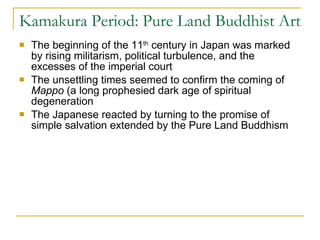 Kamakura Period: Pure Land Buddhist Art The beginning of the 11 th  century in Japan was marked by rising militarism, political turbulence, and the excesses of the imperial court The unsettling times seemed to confirm the coming of  Mappo  (a long prophesied dark age of spiritual degeneration  The Japanese reacted by turning to the promise of simple salvation extended by the Pure Land Buddhism 