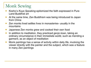 Monk Sewing Kosho’s  Kuya Speaking  epitomized the faith expressed in Pure Land Buddhist art At the same time, Zen Buddhism was being introduced to Japan from China Zen monks lived settles lives in monasteries- usually in the mountains Japanese Zen monks grew and cooked their own food  In addition to meditation, they practiced  genjo koan , taking an ordinary circumstance in their immediate world, such as mending a garment, as an object of meditation Monk paintings has a sense of activity within daily life, involving the viewer directly with the painter and the subject, which was a feature in many Zen paintings 