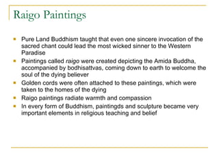 Raigo Paintings Pure Land Buddhism taught that even one sincere invocation of the sacred chant could lead the most wicked sinner to the Western Paradise Paintings called  raigo  were created depicting the Amida Buddha, accompanied by bodhisattvas, coming down to earth to welcome the soul of the dying believer Golden cords were often attached to these paintings, which were taken to the homes of the dying Raigo paintings radiate warmth and compassion In every form of Buddhism, paintingds and sculpture became very important elements in religious teaching and belief 
