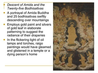 Descent of Amida and the Twenty-five Bodhisattvas A portrayal of Amida Buddha and 25 bodhisattvas swiftly descending over mountaings Employs gold paint and silvers of gold leaf in elaborate patterning to suggest the radiance of their draperies In the flickering light of oil lamps and torches, raigo paintings would have gleamed and glistened in a temple or a dying person’s home 
