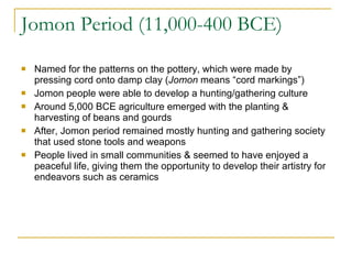 Jomon Period (11,000-400 BCE) Named for the patterns on the pottery, which were made by pressing cord onto damp clay ( Jomon  means “cord markings”) Jomon people were able to develop a hunting/gathering culture Around 5,000 BCE agriculture emerged with the planting & harvesting of beans and gourds After, Jomon period remained mostly hunting and gathering society that used stone tools and weapons People lived in small communities & seemed to have enjoyed a peaceful life, giving them the opportunity to develop their artistry for endeavors such as ceramics 