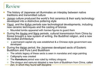 Review The history of Japanese art illuminates an interplay between native traditions and transmitted culture Jomon  culture produced the world’s first ceramics & their early technology developed into a distinctive pottering style Yayoi  and the  Kofun  periods saw technological developments, including new ceramic techniques and the casting of bronze Mounded tombs appeared with  haniwa  figures to guard them During the  Asuka  and  Nara  periods, cultural transmission from China by Korea brought a new system of writing, the Buddhist religion, and a new tile-roofed architecture a permanent capital city was established & a Chinese style government was developed During the  Heian  period, the Japanese developed sects of Esoteric Buddhism and Pure Land Buddhism The artistic legacy of these sects is seen in  mandalas  and  raigo  painting Calligraphy was created The  Kamakura  period was ruled by military shoguns The shogun and samurai ddopted a new form of Buddhism from China, called Zen, in which they found self discipline 