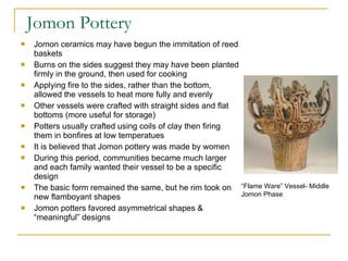 Jomon Pottery Jomon ceramics may have begun the immitation of reed baskets Burns on the sides suggest they may have been planted firmly in the ground, then used for cooking Applying fire to the sides, rather than the bottom, allowed the vessels to heat more fully and evenly Other vessels were crafted with straight sides and flat bottoms (more useful for storage) Potters usually crafted using coils of clay then firing them in bonfires at low temperatues It is believed that Jomon pottery was made by women During this period, communities became much larger and each family wanted their vessel to be a specific design The basic form remained the same, but he rim took on new flamboyant shapes Jomon potters favored asymmetrical shapes & “meaningful” designs “ Flame Ware” Vessel- Middle Jomon Phase 