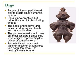 Dogu People of Jomon period used clay to create small humanoid figures Usually never realistic but rather distorted into fascinating shapes The dogu tend to have large faces, small arms and hands, and compact bodies The purpose remains unknown, but most scholars believe they were effigies, representing the owner or someone else Some believed they could transfer illness or unhappiness to a dogu, ten break it to destroy the misfortune 