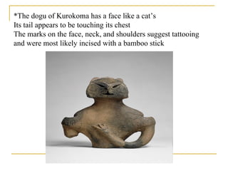 *The dogu of Kurokoma has a face like a cat’s Its tail appears to be touching its chest The marks on the face, neck, and shoulders suggest tattooing and were most likely incised with a bamboo stick 