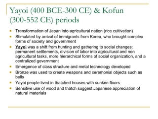 Yayoi (400 BCE-300 CE) & Kofun (300-552 CE) periods Transformation of Japan into agricultural nation (rice cultivation) Stimulated by arrival of immigrants from Korea, who brought complex forms of society and government Yayoi  was a shift from hunting and gathering to social changes: permanent settlements, division of labor into agricultural and non agricultural tasks, more hierarchical forms of social organization, and a centralized government Emergence of class structure and metal technology developed Bronze was used to create weapons and ceremonial objects such as bells Yayoi people lived in thatched houses with sunken floors Sensitive use of wood and thatch suggest Japanese appreciation of natural materials 