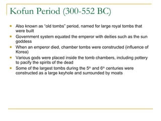 Kofun Period (300-552 BC) Also known as “old tombs” period, named for large royal tombs that were built Government system equated the emperor with deities such as the sun goddess When an emperor died, chamber tombs were constructed (influence of Korea) Various gods were placed inside the tomb chambers, including pottery to pacify the spirits of the dead Some of the largest tombs during the 5 th  and 6 th  centuries were constructed as a large keyhole and surrounded by moats 