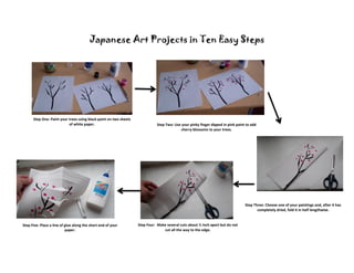 Japanese Art Projects in Ten Easy Steps




      Step One: Paint your trees using black paint on two sheets
                           of white paper.                                    Step Two: Use your pinky finger dipped in pink paint to add
                                                                                           cherry blossoms to your trees.




                                                                                                                                  Step Three: Choose one of your paintings and, after it has
                                                                                                                                         completely dried, fold it in half lengthwise.


Step Five: Place a line of glue along the short end of your        Step Four: Make several cuts about ½ inch apart but do not
                           paper.                                                cut all the way to the edge.
 