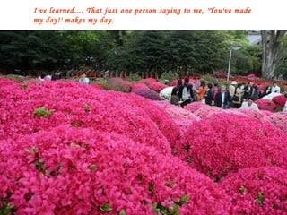 I've learned.... That just one person saying to me, 'You've made my day!' makes my day. 