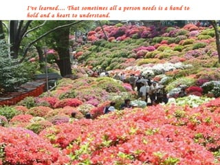 I've learned.... That sometimes all a person needs is a hand to hold and a heart to understand. 