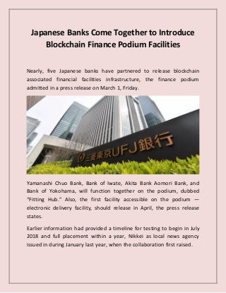 Japanese Banks Come Together to Introduce
Blockchain Finance Podium Facilities
Nearly, five Japanese banks have partnered to release blockchain
associated financial facilities infrastructure, the finance podium
admitted in a press release on March 1, Friday.
Yamanashi Chuo Bank, Bank of Iwate, Akita Bank Aomori Bank, and
Bank of Yokohama, will function together on the podium, dubbed
“Fitting Hub.” Also, the first facility accessible on the podium —
electronic delivery facility, should release in April, the press release
states.
Earlier information had provided a timeline for testing to begin in July
2018 and full placement within a year, Nikkei as local news agency
issued in during January last year, when the collaboration first raised.
 