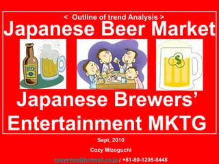 < Outline of trend Analysis >

Japanese Beer Market


 Japanese Brewers’
Entertainment MKTG
                   Sept, 2010
                 Cozy Mizoguchi
    cozymizo@hotmail.co.jp / +81-80-1205-8448
 