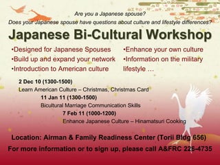 Japanese Bi-Cultural Workshop
•Designed for Japanese Spouses
•Build up and expand your network
•Introduction to American culture
•Enhance your own culture
•Information on the military
lifestyle …
2 Dec 10 (1300-1500)
Learn American Culture – Christmas, Christmas Card
11 Jan 11 (1300-1500)
Bicultural Marriage Communication Skills
7 Feb 11 (1000-1200)
Enhance Japanese Culture – Hinamatsuri Cooking
For more information or to sign up, please call A&FRC 226-4735
Location: Airman & Family Readiness Center (Torii Bldg 656)
Are you a Japanese spouse?
Does your Japanese spouse have questions about culture and lifestyle differences?
 
